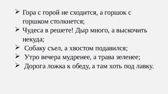 Гора с горой не сходится, а горшок с горшком столкнется; Чудеса в решете! Дыр много, а выскочить некуда;  Собаку съел, а хвостом подавился;  Утро вечера мудренее, а трава зеленее;  Дорога ложка к обеду, а там хоть под лавку.