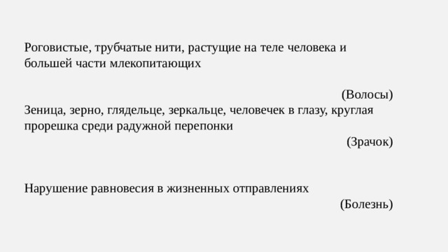 Роговистые, трубчатые нити, растущие на теле человека и большей части млекопитающих (Волосы) Зеница, зерно, глядельце, зеркальце, человечек в глазу, круглая прорешка среди радужной перепонки (Зрачок) Нарушение равновесия в жизненных отправлениях (Болезнь)