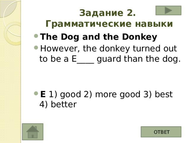 Задание 2.  Грамматические навыки The Dog and the Donkey However, the donkey turned out to be a E____ guard than the dog.   E 1) good 2) more good 3) best 4) better ОТВЕТ