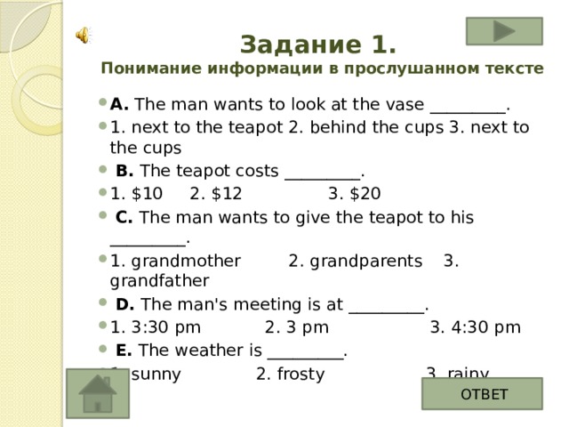 Задание 1.  Понимание информации в прослушанном тексте А. The man wants to look at the vase _________. 1. next to the teapot 2. behind the cups 3. next to the cups   B. The teapot costs _________. 1. $10 2. $12 3. $20   C. The man wants to give the teapot to his _________. 1. grandmother 2. grandparents 3. grandfather   D. The man's meeting is at _________. 1. 3:30 pm 2. 3 pm 3. 4:30 pm   E. The weather is _________. 1. sunny 2. frosty 3. rainy ОТВЕТ