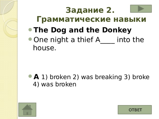Задание 2.  Грамматические навыки The Dog and the Donkey One night a thief A____ into the house. A  1) broken 2) was breaking 3) broke 4) was broken ОТВЕТ