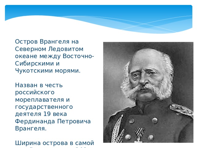 Остров Врангеля на Северном Ледовитом океане между Восточно-Сибирскими и Чукотскими морями. Назван в честь российского мореплавателя и государственного деятеля 19 века Фердинанда Петровича Врангеля. Ширина острова в самой узкой части около 140 км 