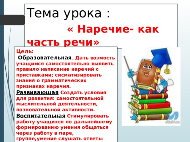 Тема урока : « Наречие- как часть речи» Цель:  Образовательная   Дать возмость учащимся самостоятельно выявить правило написание наречий с приставками; сисматизировать знания о грамматических признаках наречия. Развивающая  Создать условия для развития: самостоятельной мыслительной деятельности, позновательной активности. Воспитательная Стимулировать работу учащихся по дальнейшему формированию умения общаться через работу в паре, группе,умение слушать ответы учащихся. 