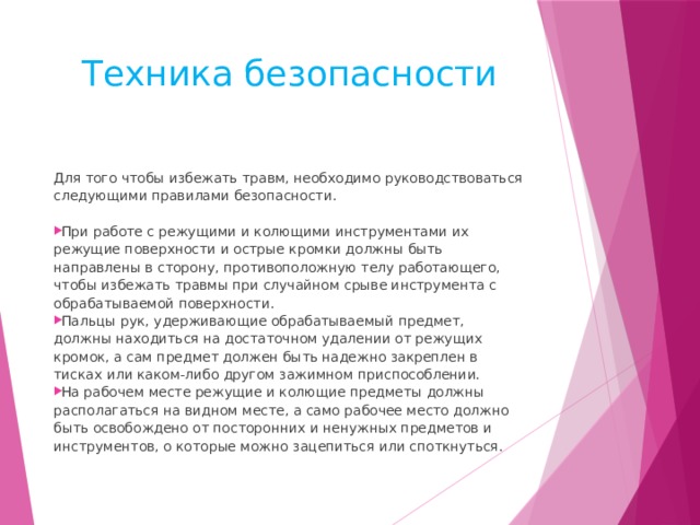 Техника безопасности Для того чтобы избежать травм, необходимо руководство­ваться следующими правилами безопасности. При работе с режущими и колющими инструментами их режущие поверхности и острые кромки должны быть направлены в сторону, противоположную телу работающего, чтобы избежать травмы при случайном срыве инструмента с обрабатываемой поверхности. Пальцы рук, удерживающие обрабатываемый предмет, должны находиться на достаточном удалении от режущих кромок, а сам пред­мет должен быть надежно закреплен в тисках или каком-либо другом зажимном приспособлении. На рабочем месте режущие и колющие предметы должны распо­лагаться на видном месте, а само рабочее место должно быть освобождено от посторонних и ненужных предметов и инструментов, о кото­рые можно зацепиться или споткнуться. 