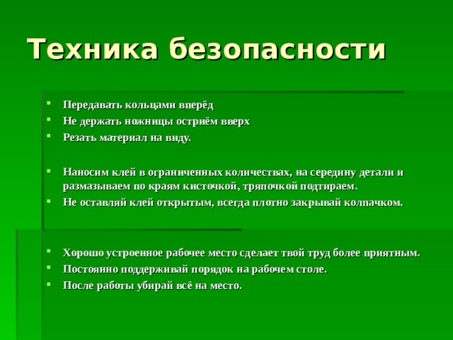 Техника безопасности Передавать кольцами вперёд  Не держать ножницы остриём вверх  Резать материал на виду.  Наносим клей в ограниченных количествах, на середину детали и размазываем по краям кисточкой, тряпочкой подтираем.  Не оставляй клей открытым, всегда плотно закрывай колпачком.    Хорошо устроенное рабочее место сделает твой труд более приятным.  Постоянно поддерживай порядок на рабочем столе. После работы убирай всё на место.    