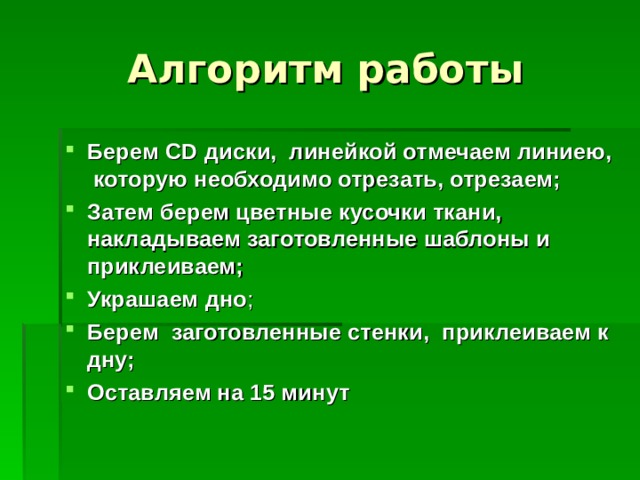 Алгоритм работы Берем CD диски, линейкой отмечаем линиею, которую необходимо отрезать, отрезаем;  Затем берем цветные кусочки ткани, накладываем заготовленные шаблоны и приклеиваем;  Украшаем  дно ; Берем заготовленные стенки, приклеиваем к дну; Оставляем на 15 минут  