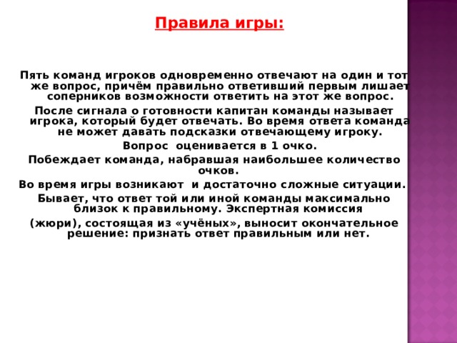  Правила игры:   Пять команд игроков одновременно отвечают на один и тот же вопрос, причём правильно ответивший первым лишает соперников возможности ответить на этот же вопрос. После сигнала о готовности капитан команды называет игрока, который будет отвечать. Во время ответа команда не может давать подсказки отвечающему игроку.  Вопрос оценивается в 1 очко. Побеждает команда, набравшая наибольшее количество очков. Во время игры возникают и достаточно сложные ситуации. Бывает, что ответ той или иной команды максимально близок к правильному. Экспертная комиссия (жюри), состоящая из «учёных», выносит окончательное решение: признать ответ правильным или нет.    
