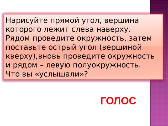 Нарисуйте прямой угол, вершина которого лежит слева наверху. Рядом проведите окружность, затем поставьте острый угол (вершиной кверху),вновь проведите окружность и рядом – левую полуокружность. Что вы «услышали»? ГОЛОС 
