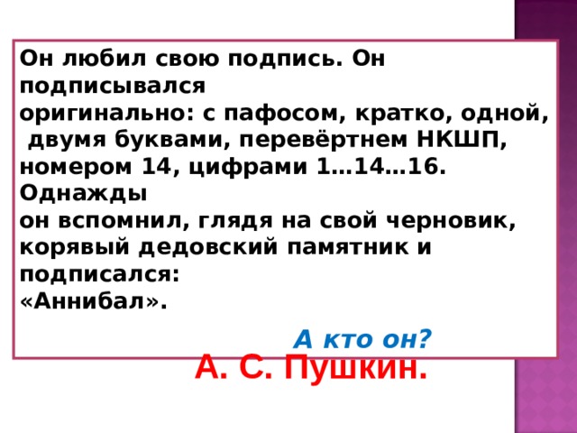 Он любил свою подпись. Он подписывался оригинально: с пафосом, кратко, одной,  двумя буквами, перевёртнем НКШП, номером 14, цифрами 1…14…16. Однажды он вспомнил, глядя на свой черновик, корявый дедовский памятник и подписался: «Аннибал».   А кто он?  А. С. Пушкин. 