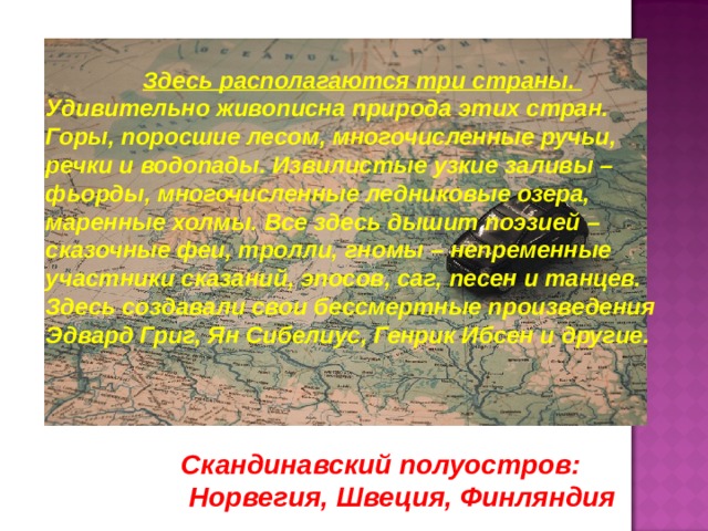 Здесь располагаются три страны. Удивительно живописна природа этих стран. Горы, поросшие лесом, многочисленные ручьи, речки и водопады. Извилистые узкие заливы – фьорды, многочисленные ледниковые озера, маренные холмы. Все здесь дышит поэзией – сказочные феи, тролли, гномы – непременные участники сказаний, эпосов, саг, песен и танцев. Здесь создавали свои бессмертные произведения Эдвард Григ, Ян Сибелиус, Генрик Ибсен и другие. Скандинавский полуостров:  Норвегия, Швеция, Финляндия 