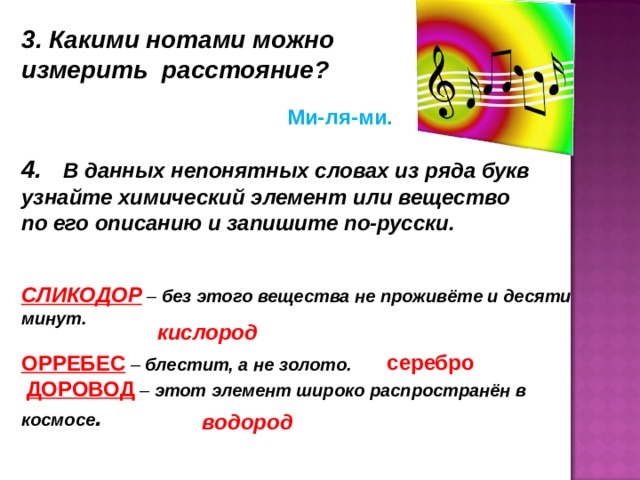 3. Какими нотами можно измерить расстояние? Ми-ля-ми. 4.   В данных непонятных словах из ряда букв узнайте химический элемент или вещество по его описанию и запишите по-русски.    СЛИКОДОР  – без этого вещества не проживёте и десяти минут.        ОРРЕБЕС  – блестит, а не золото.                   ДОРОВОД  – этот элемент широко распространён в космосе .            кислород серебро водород 