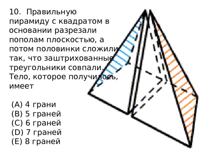 10. Правильную пирамиду с квадратом в основании разрезали пополам плоскостью, а потом половинки сложили так, что заштрихованные треугольники совпали. Тело, которое получилось, имеет  (A) 4 грани  (B) 5 граней  (C) 6 граней  (D) 7 граней  (E) 8 граней 