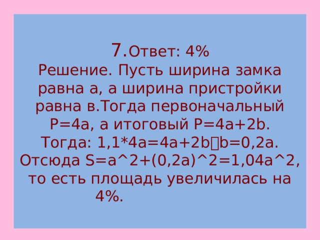  7. Ответ: 4%  Решение. Пусть ширина замка равна а, а ширина пристройки равна в.Тогда первоначальный P=4a, а итоговый P=4a+2b.  Тогда: 1,1*4a=4a+2b  b=0,2а.  Отсюда S=a^2+(0,2a)^2=1,04a^2, то есть площадь увеличилась на 4%.   