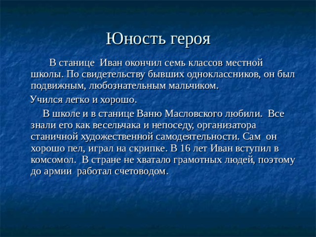 Юность героя  В станице Иван окончил семь классов местной школы. По свидетельству бывших одноклассников, он был подвижным, любознательным мальчиком.  Учился легко и хорошо.  В школе и в станице Ваню Масловского любили. Все знали его как весельчака и непоседу, организатора станичной художественной самодеятельности. Сам он хорошо пел, играл на скрипке. В 16 лет Иван вступил в комсомол. В стране не хватало грамотных людей, поэтому до армии работал счетоводом. 