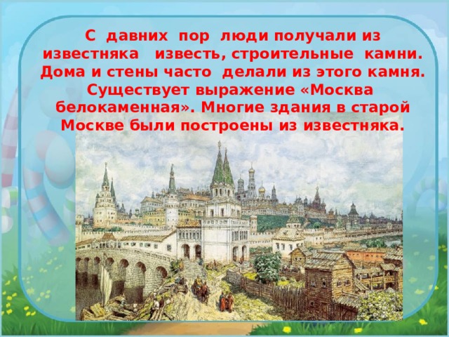 С давних пор люди получали из известняка известь, строительные камни. Дома и стены часто делали из этого камня. Существует выражение «Москва белокаменная». Многие здания в старой Москве были построены из известняка. 