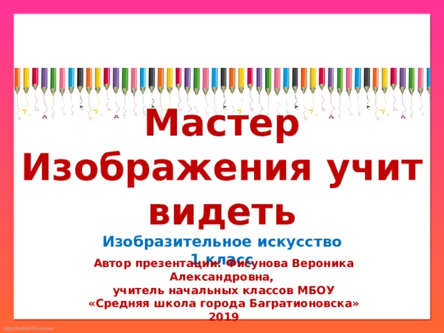 Мастер Изображения учит видеть Изобразительное искусство 1 класс Автор презентации: Фисунова Вероника Александровна, учитель начальных классов МБОУ «Средняя школа города Багратионовска» 2019 