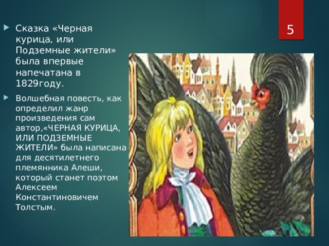  Сказка «Черная курица, или Подземные жители» была впервые напечатана в 1829году. Волшебная повесть, как определил жанр произведения сам автор,«ЧЕРНАЯ КУРИЦА, ИЛИ ПОДЗЕМНЫЕ ЖИТЕЛИ» была написана для десятилетнего племянника Алеши, который станет поэтом Алексеем Константиновичем Толстым. 