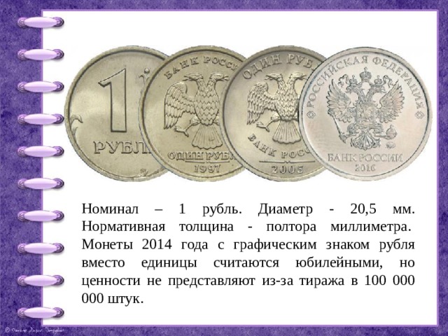 Номинал – 1 рубль. Диаметр - 20,5 мм. Нормативная толщина - полтора миллиметра.  Монеты 2014 года с графическим знаком рубля вместо единицы считаются юбилейными, но ценности не представляют из-за тиража в 100 000 000 штук. 