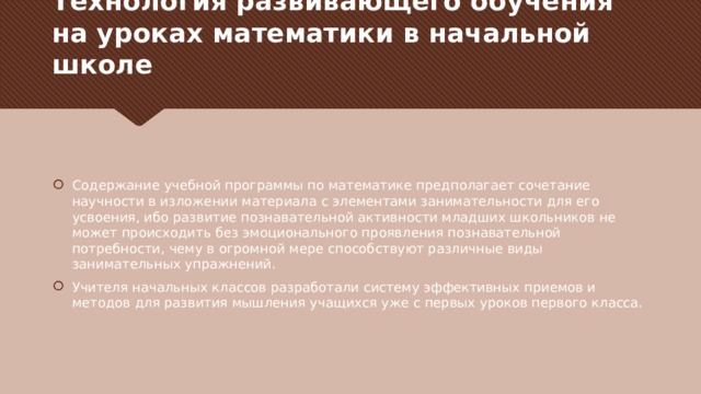 Технология развивающего обучения на уроках математики в начальной школе Содержание учебной программы по математике предполагает сочетание научности в изложении материала с элементами занимательности для его усвоения, ибо развитие познавательной активности младших школьников не может происходить без эмоционального проявления познавательной потребности, чему в огромной мере способствуют различные виды занимательных упражнений. Учителя начальных классов разработали систему эффективных приемов и методов для развития мышления учащихся уже с первых уроков первого класса. 