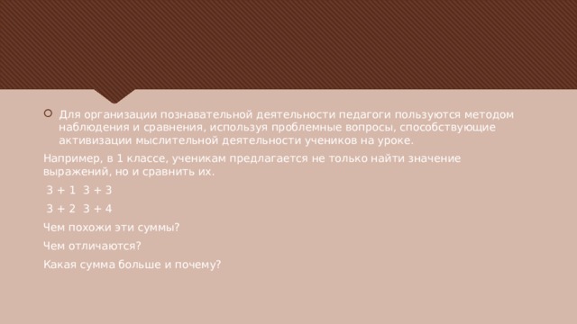 Для организации познавательной деятельности педагоги пользуются методом наблюдения и сравнения, используя проблемные вопросы, способствующие активизации мыслительной деятельности учеников на уроке. Например, в 1 классе, ученикам предлагается не только найти значение выражений, но и сравнить их.  3 + 1 3 + 3  3 + 2 3 + 4 Чем похожи эти суммы? Чем отличаются? Какая сумма больше и почему? 