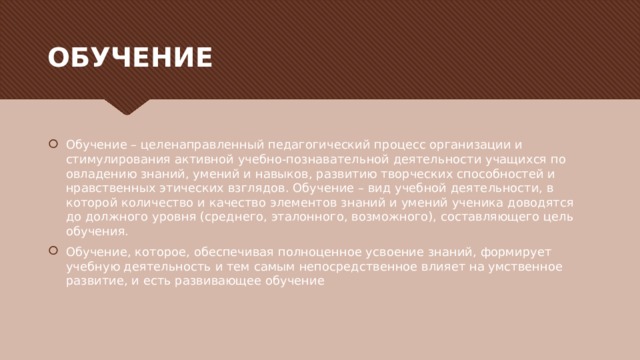 ОБУЧЕНИЕ Обучение – целенаправленный педагогический процесс организации и стимулирования активной учебно-познавательной деятельности учащихся по овладению знаний, умений и навыков, развитию творческих способностей и нравственных этических взглядов. Обучение – вид учебной деятельности, в которой количество и качество элементов знаний и умений ученика доводятся до должного уровня (среднего, эталонного, возможного), составляющего цель обучения. Обучение, которое, обеспечивая полноценное усвоение знаний, формирует учебную деятельность и тем самым непосредственное влияет на умственное развитие, и есть развивающее обучение 