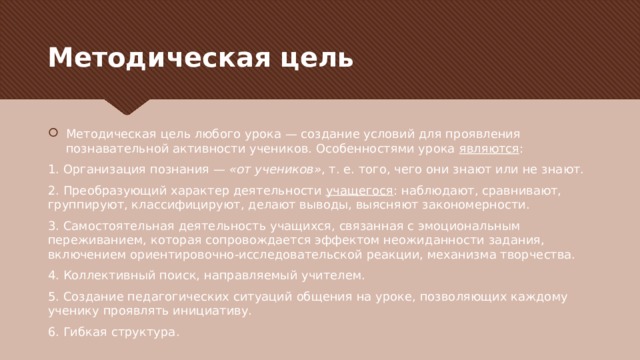 Методическая цель Методическая цель любого урока — создание условий для проявления познавательной активности учеников. Особенностями урока  являются : 1. Организация познания —  «от учеников» , т. е. того, чего они знают или не знают. 2. Преобразующий характер деятельности  учащегося : наблюдают, сравнивают, группируют, классифицируют, делают выводы, выясняют закономерности. 3. Самостоятельная деятельность учащихся, связанная с эмоциональным переживанием, которая сопровождается эффектом неожиданности задания, включением ориентировочно-исследовательской реакции, механизма творчества. 4. Коллективный поиск, направляемый учителем. 5. Создание педагогических ситуаций общения на уроке, позволяющих каждому ученику проявлять инициативу. 6. Гибкая структура. 