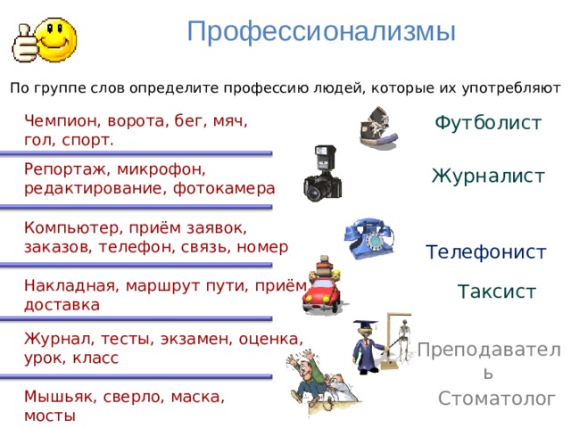 Профессионализмы По группе слов определите профессию людей, которые их употребляют Чемпион, ворота, бег, мяч, Футболист гол, спорт. Репортаж, микрофон, редактирование, фотокамера Журналист  Телефонист Компьютер, приём заявок, заказов, телефон, связь, номер Накладная, маршрут пути, приём, доставка Таксист Журнал, тесты, экзамен, оценка, урок, класс Преподаватель Стоматолог Мышьяк, сверло, маска, мосты 