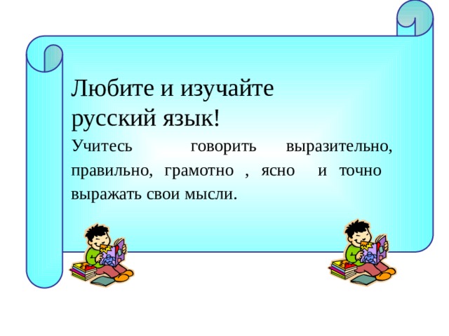 Любите и изучайте русский язык! Учитесь говорить выразительно, правильно, грамотно , ясно и точно выражать свои мысли.  