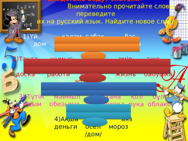 «Следствие ведут знатоки»  Внимательно прочитайте слова, переведите  их на русский язык. Найдите новое слово. Үй қалам сабақ бас  дом ручка урок голова /друг/ 2)Тақта жұмыс оқушы өмір әже дәріхана  доска работа ученик жизнь бабушка аптека /дружба/ 3) Түтін маймыл кітапхана қол бұлт  дым обезьяна библиотека рука облако /добро/ 4)Ақша есек аяз  деньги осел мороз /дом/ 