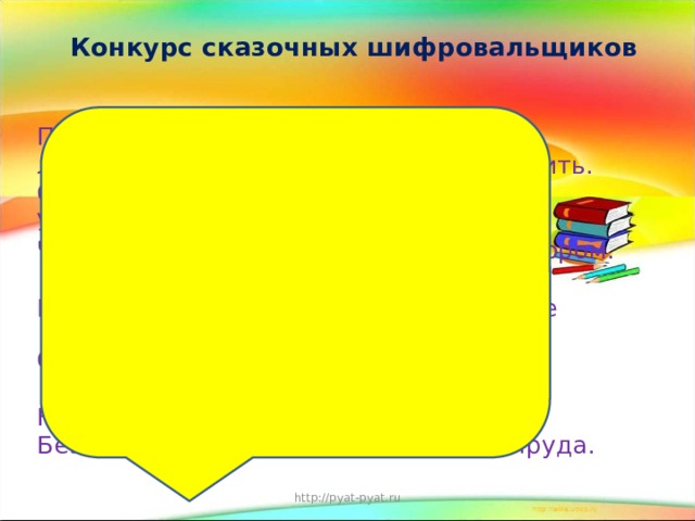 Конкурс сказочных шифровальщиков   После драки кулаками не машут. Любишь кататься -люби и саночки возить. Семь раз отмерь, один раз отрежь. Ум – хорошо, а два – лучше. Что написано пером, не вырубишь топором. Говори мало, слушай много, думай еще больше. Старый друг лучше новых двух.  Хорошая книга - лучший друг. Нет друга - ищи, а нашел - береги. Без труда не вытащишь и рыбку из пруда. http://pyat-pyat.ru 