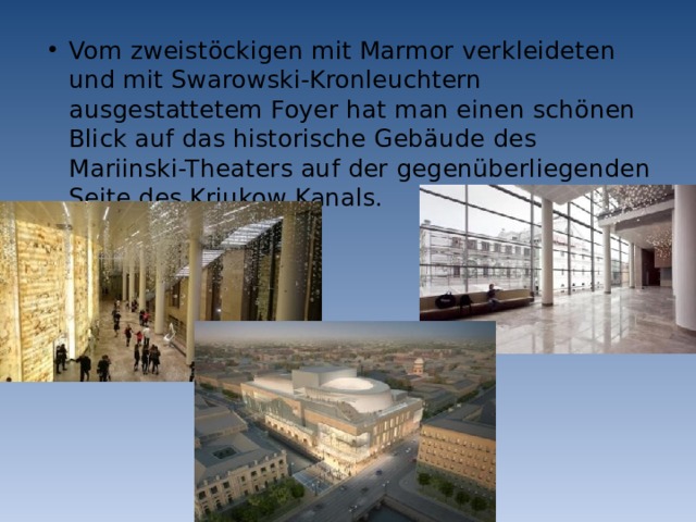 Vom zweistöckigen mit Marmor verkleideten und mit Swarowski-Kronleuchtern ausgestattetem Foyer hat man einen schönen Blick auf das historische Gebäude des Mariinski-Theaters auf der gegenüberliegenden Seite des Krjukow Kanals. 
