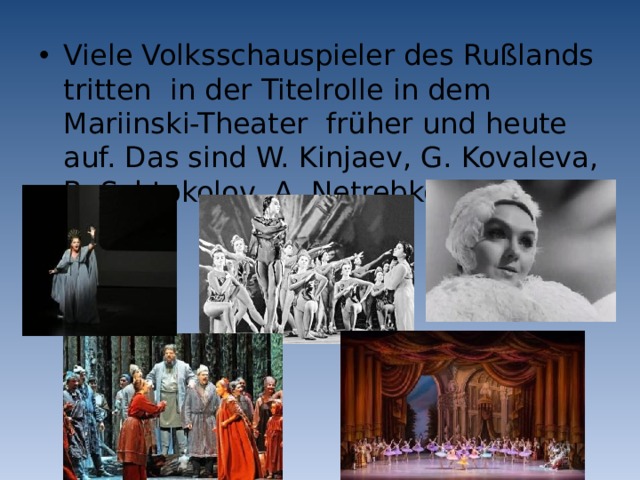 Viele Volksschauspieler des Rußlands tritten in der Titelrolle in dem Mariinski-Theater früher und heute auf. Das sind W. Kinjaev, G. Kovaleva, B. Schtokolov, A. Netrebko u.a. 