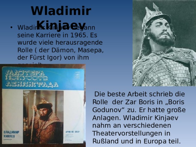 Wladimir Kinjaev Wladimir Kinjaev begann seine Karriere in 1965. Es wurde viele herausragende Rolle ( der Dämon, Masepa, der Fürst Igor) von ihm gespielt.  Die beste Arbeit schrieb die Rolle der Zar Boris in „Boris Godunov“ zu. Er hatte große Anlagen. Wladimir Kinjaev nahm an verschiedenen Theatervorstellungen in Rußland und in Europa teil. 