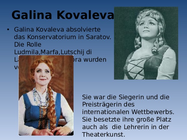 Galina Kovaleva Galina Kovaleva absolvierte das Konservatorium in Saratov. Die Rolle Ludmila,Marfa,Lutschij di Lammermur, Leonora wurden von ihr gesungen. Sie war die Siegerin und die Preisträgerin des internationalen Wettbewerbs. Sie besetzte ihre große Platz auch als die Lehrerin in der Theaterkunst. 