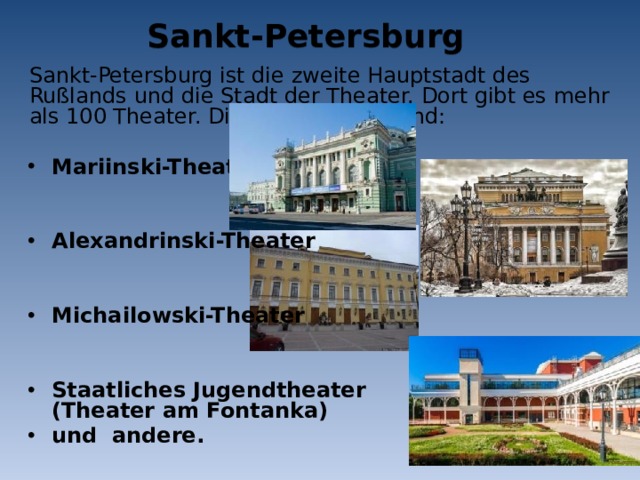 Sankt-Petersburg Sankt-Petersburg ist die zweite Hauptstadt des Rußlands und die Stadt der Theater. Dort gibt es mehr als 100 Theater. Die berühmteste sind: Mariinski-Theater   Alexandrinski-Theater   Michailowski-Theater   Staatliches Jugendtheater (Theater am Fontanka) und andere. 