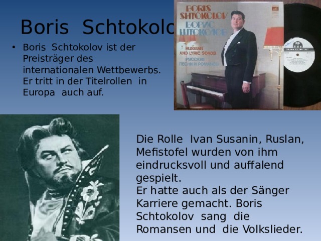Boris Schtokolov Boris Schtokolov ist der Preisträger des internationalen Wettbewerbs. Er tritt in der Titelrollen in Europa auch auf. Die Rolle Ivan Susanin, Ruslan, Mefistofel wurden von ihm eindrucksvoll und auffalend gespielt. Er hatte auch als der Sänger Karriere gemacht. Boris Schtokolov sang die Romansen und die Volkslieder. 