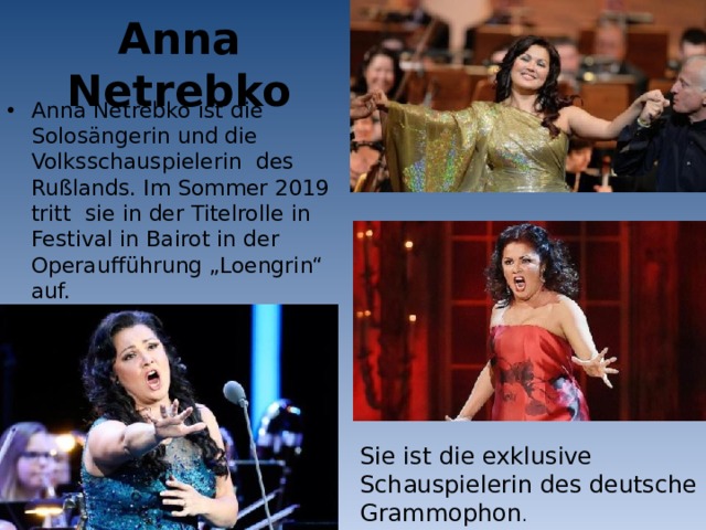 Anna Netrebko Anna Netrebko ist die Solosängerin und die Volksschauspielerin des Rußlands. Im Sommer 2019 tritt sie in der Titelrolle in Festival in Bairot in der Operaufführung „Loengrin“ auf. Sie ist die exklusive Schauspielerin des deutsche Grammophon . 