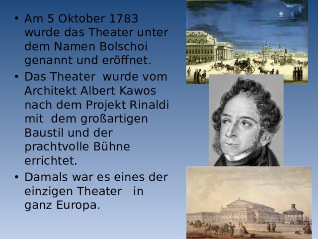 Am 5 Oktober 1783 wurde das Theater unter dem Namen Bolschoi genannt und eröffnet. Das Theater wurde vom Architekt Albert Kawos nach dem Projekt Rinaldi mit dem großartigen Baustil und der prachtvolle Bühne errichtet. Damals war es eines der einzigen Theater in ganz Europa.  