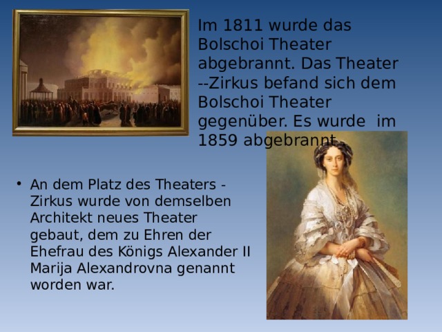 Im 1811 wurde das Bolschoi Theater abgebrannt. Das Theater --Zirkus befand sich dem Bolschoi Theater gegenüber. Es wurde im 1859 abgebrannt . An dem Platz des Theaters - Zirkus wurde von demselben Architekt neues Theater gebaut, dem zu Ehren der Ehefrau des Königs Alexander II Marija Alexandrovna genannt worden war. 