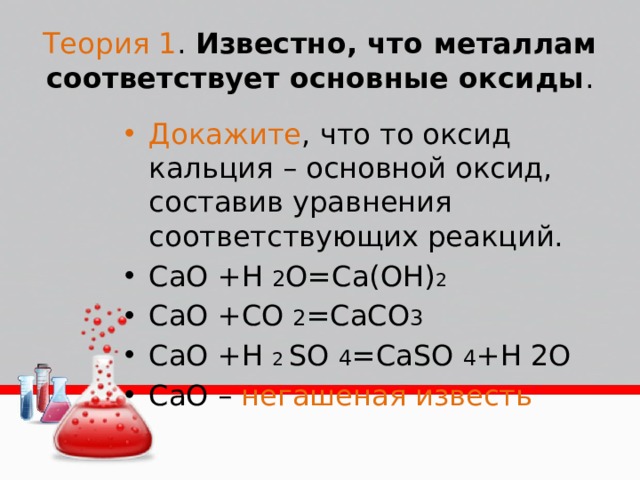 Теория 1 . Известно, что металлам соответствует основные оксиды . Докажите , что то оксид кальция – основной оксид, составив уравнения соответствующих реакций. CaO +H 2 O=Ca(OH) 2 CaO +CO 2 =CaCO 3 CaO +H 2 SO 4 =CaSO 4 +H 2O CaO – негашеная известь 