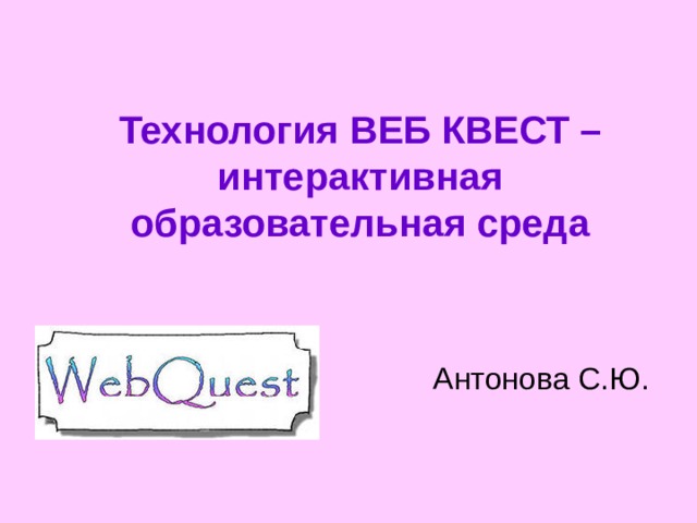 Технология ВЕБ КВЕСТ –  интерактивная образовательная среда Антонова С.Ю. 