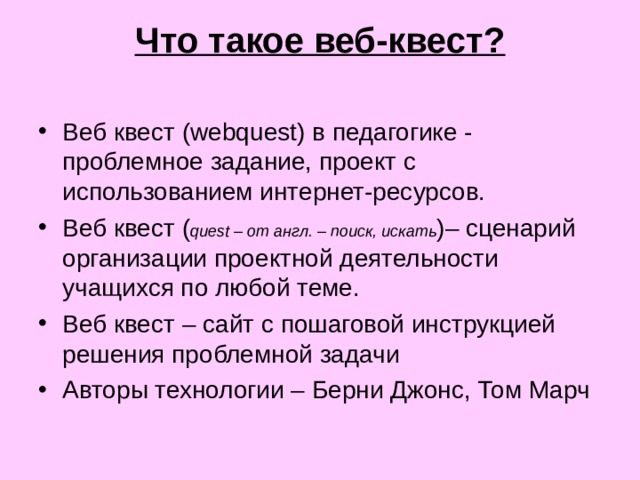 Что такое веб-квест?   Веб квест (webquest) в педагогике - проблемное задание, проект с использованием интернет-ресурсов. Веб квест ( quest – от англ. – поиск, искать )– сценарий организации проектной деятельности учащихся по любой теме. Веб квест – сайт с пошаговой инструкцией решения проблемной задачи Авторы технологии – Берни Джонс, Том Марч 