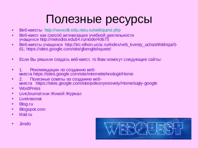 Полезные ресурсы Веб-квесты   http://www.itlt.edu.nstu.ru/webquest.php   Веб-квест как способ активизации учебной деятельности учащихся http://metodist.edu54.ru/node/40675  Веб-квесты учащихся  http://trc-olhon.ucoz.ru/index/veb_kvesty_uchashhikhsja/0-61; https://sites.google.com/site/gbenglishquest/    Если Вы решили создать веб-квест, то Вам помогут следующие сайты:   1.      Рекомендации по созданию веб-квеста https://sites.google.com/site/internettehnologii/Home   2.      Полезные советы по созданию веб-квеста   https://sites.google.com/site/poleznyesovety/Home/sajty-google WordPress  LiveJournal или Живой Журнал  LiveInternet  Blog.ru  Blogspot.com  Mail.ru    Jimdo   