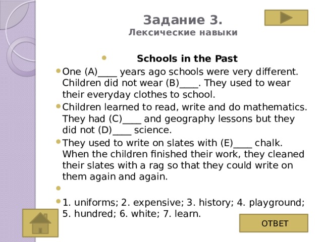 Задание 3.  Лексические навыки   Schools in the Past One (A)____ years ago schools were very different. Children did not wear (B)____. They used to wear their everyday clothes to school. Children learned to read, write and do mathematics. They had (C)____ and geography lessons but they did not (D)____ science. They used to write on slates with (E)____ chalk. When the children finished their work, they cleaned their slates with a rag so that they could write on them again and again.   1. uniforms; 2. expensive; 3. history; 4. playground; 5. hundred; 6. white; 7. learn. ОТВЕТ