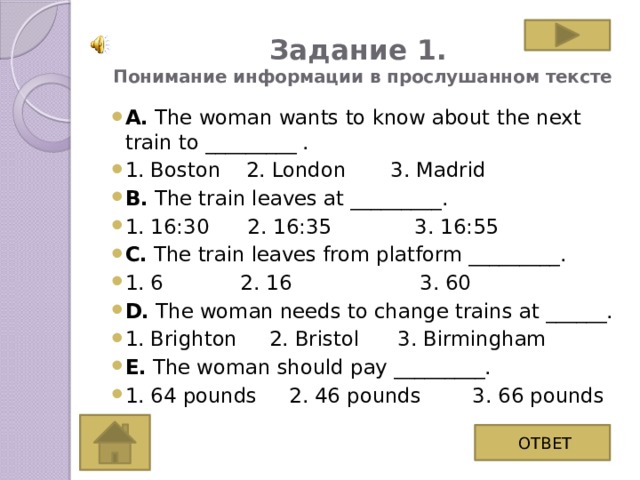 Задание 1.  Понимание информации в прослушанном тексте А. The woman wants to know about the next train to _________ . 1. Boston 2. London 3. Madrid B. The train leaves at _________. 1. 16:30 2. 16:35 3. 16:55 C. The train leaves from platform _________. 1. 6 2. 16 3. 60 D. The woman needs to change trains at ______. 1. Brighton 2. Bristol 3. Birmingham E. The woman should pay _________. 1. 64 pounds 2. 46 pounds 3. 66 pounds ОТВЕТ