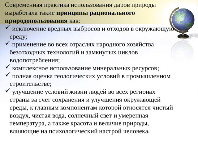 Современная практика использования даров природы выработала такие  принципы рационального природопользования  как:  исключение вредных выбросов и отходов в окружающую среду;  применение во всех отраслях народного хозяйства безотходных технологий и замкнутых циклов водопотребления;  комплексное использование минеральных ресурсов;  полная оценка геологических условий в промышленном строительстве;  улучшение условий жизни людей во всех регионах страны за счет сохранения и улучшения окружающей среды, к главным компонентам которой относятся чистый воздух, чистая вода, солнечный свет и умеренная температура, а также красота и величие природы, влияющие на психологический настрой человека. 