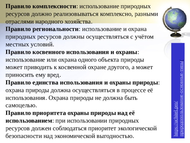 https://uchitel.pro/ природопользование-основные-типы /  Правило комплексности : использование природных ресурсов должно реализовываться комплексно, разными отраслями народного хозяйства. Правило региональности : использование и охрана природных ресурсов должны осуществляться с учётом местных условий. Правило косвенного использования и охраны : использование или охрана одного объекта природы может приводить к косвенной охране другого, а может приносить ему вред. Правило единства использования и охраны природы : охрана природы должна осуществляться в процессе её использования. Охрана природы не должна быть самоцелью. Правило приоритета охраны природы над её использованием : при использовании природных ресурсов должен соблюдаться приоритет экологической безопасности над экономической выгодностью. 