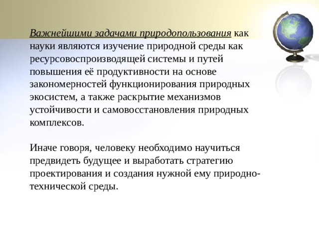 Важнейшими задачами природопользования  как науки являются изучение природной среды как ресурсовоспроизводящей системы и путей повышения её продуктивности на основе закономерностей функционирования природных экосистем, а также раскрытие механизмов устойчивости и самовосстановления природных комплексов. Иначе говоря, человеку необходимо научиться предвидеть будущее и выработать стратегию проектирования и создания нужной ему природно-технической среды. 