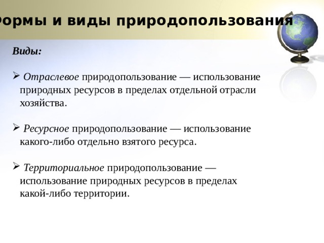 Формы и виды природопользования Виды:   Отраслевое  природопользование — использование природных ресурсов в пределах отдельной отрасли хозяйства.  Ресурсное  природопользование — использование какого-либо отдельно взятого ресурса.  Территориальное  природопользование — использование природных ресурсов в пределах какой-либо территории. 