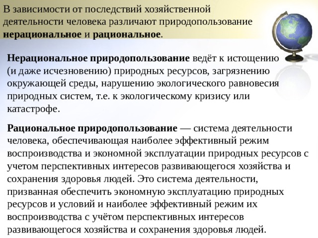 В зависимости от последствий хозяйственной деятельности человека различают природопользование нерациональное и рациональное . Нерациональное природопользование  ведёт к истощению (и даже исчезновению) природных ресурсов, загрязнению окружающей среды, нарушению экологического равновесия природных систем, т.е. к экологическому кризису или катастрофе. Рациональное природопользование  — система деятельности человека, обеспечивающая наиболее эффективный режим воспроизводства и экономной эксплуатации природных ресурсов с учетом перспективных интересов развивающегося хозяйства и сохранения здоровья людей. Это система деятельности, призванная обеспечить экономную эксплуатацию природных ресурсов и условий и наиболее эффективный режим их воспроизводства с учётом перспективных интересов развивающегося хозяйства и сохранения здоровья людей. 